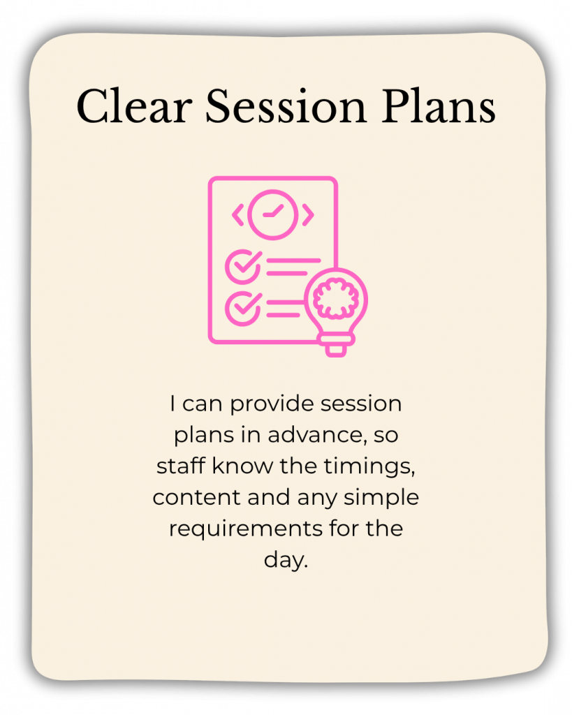 Clear session plans: I can provide session plans in advance, so staff know the timings, content and any simple requirements for the day.