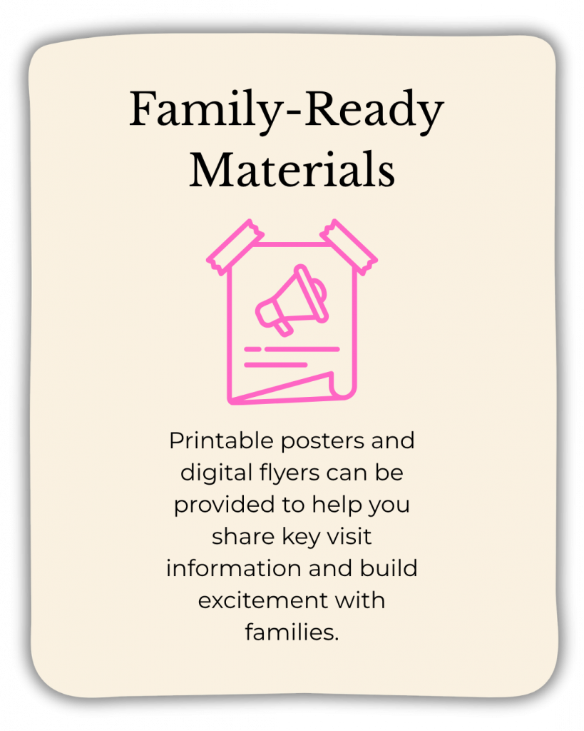 Family-ready materials: Printable posters and digital flyers can be provided to help you share key visit information and build excitement with families.